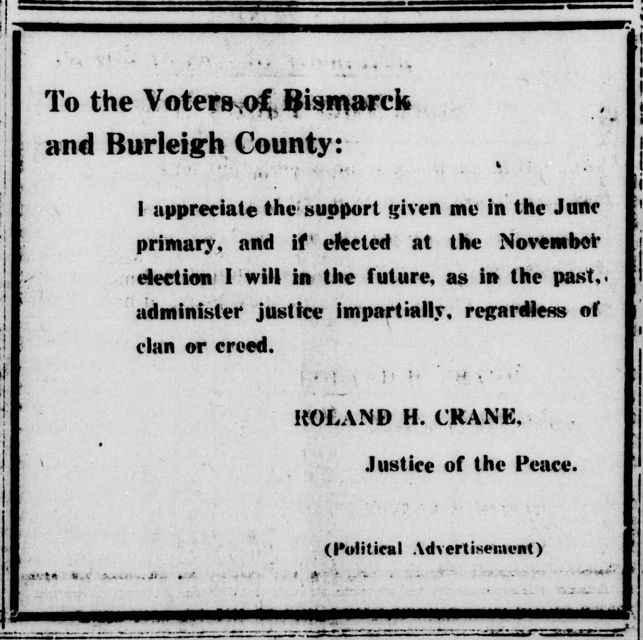 [unclear word] the [unclear word] Bismarck and Burleigh County: h I support me appreciate the given in the June primary, and at the if* elected November election I will in the future, in the past,, as administer justice impartially, regardless of clan creed. or ROLAND H. CRANE, Justice of the Peace. (Political Advertisement) .v V »* .. J.-:.. ■ •